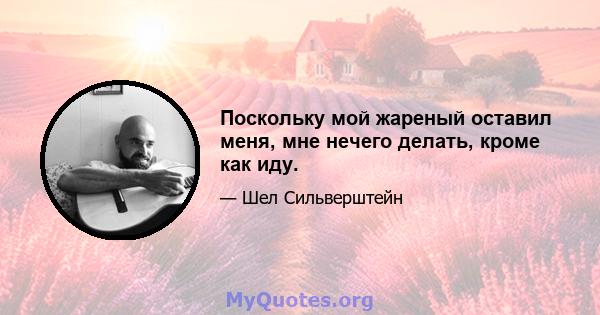 Поскольку мой жареный оставил меня, мне нечего делать, кроме как иду.