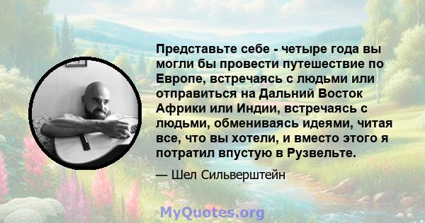 Представьте себе - четыре года вы могли бы провести путешествие по Европе, встречаясь с людьми или отправиться на Дальний Восток Африки или Индии, встречаясь с людьми, обмениваясь идеями, читая все, что вы хотели, и