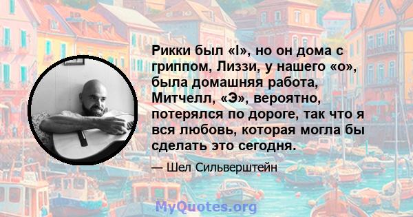 Рикки был «l», но он дома с гриппом, Лиззи, у нашего «о», была домашняя работа, Митчелл, «Э», вероятно, потерялся по дороге, так что я вся любовь, которая могла бы сделать это сегодня.