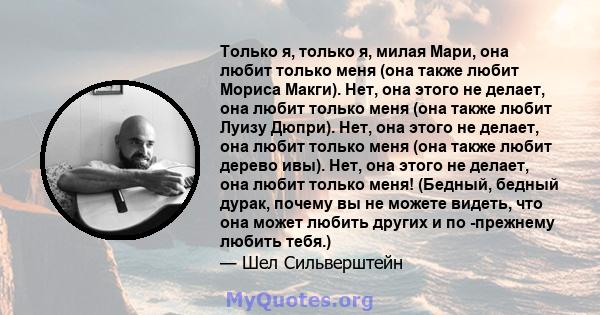 Только я, только я, милая Мари, она любит только меня (она также любит Мориса Макги). Нет, она этого не делает, она любит только меня (она также любит Луизу Дюпри). Нет, она этого не делает, она любит только меня (она