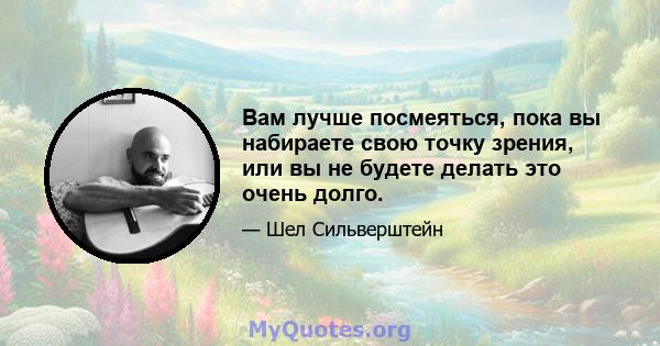 Вам лучше посмеяться, пока вы набираете свою точку зрения, или вы не будете делать это очень долго.