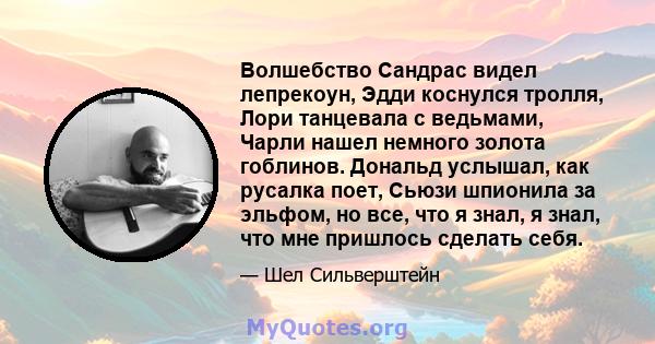 Волшебство Сандрас видел лепрекоун, Эдди коснулся тролля, Лори танцевала с ведьмами, Чарли нашел немного золота гоблинов. Дональд услышал, как русалка поет, Сьюзи шпионила за эльфом, но все, что я знал, я знал, что мне