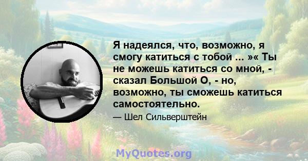 Я надеялся, что, возможно, я смогу катиться с тобой ... »« Ты не можешь катиться со мной, - сказал Большой О, - но, возможно, ты сможешь катиться самостоятельно.