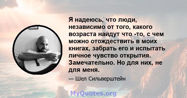 Я надеюсь, что люди, независимо от того, какого возраста найдут что -то, с чем можно отождествить в моих книгах, забрать его и испытать личное чувство открытия. Замечательно. Но для них, не для меня.