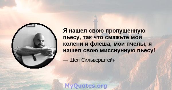 Я нашел свою пропущенную пьесу, так что смажьте мои колени и флеша, мои пчелы, я нашел свою мисснунную пьесу!