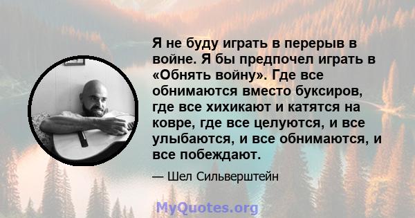 Я не буду играть в перерыв в войне. Я бы предпочел играть в «Обнять войну». Где все обнимаются вместо буксиров, где все хихикают и катятся на ковре, где все целуются, и все улыбаются, и все обнимаются, и все побеждают.