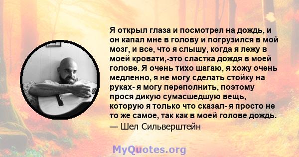 Я открыл глаза и посмотрел на дождь, и он капал мне в голову и погрузился в мой мозг, и все, что я слышу, когда я лежу в моей кровати,-это сластка дождя в моей голове. Я очень тихо шагаю, я хожу очень медленно, я не