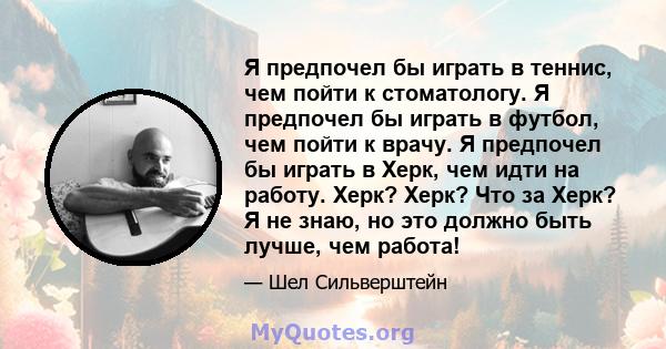 Я предпочел бы играть в теннис, чем пойти к стоматологу. Я предпочел бы играть в футбол, чем пойти к врачу. Я предпочел бы играть в Херк, чем идти на работу. Херк? Херк? Что за Херк? Я не знаю, но это должно быть лучше, 