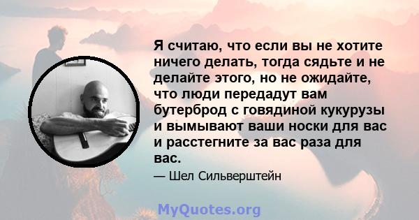 Я считаю, что если вы не хотите ничего делать, тогда сядьте и не делайте этого, но не ожидайте, что люди передадут вам бутерброд с говядиной кукурузы и вымывают ваши носки для вас и расстегните за вас раза для вас.