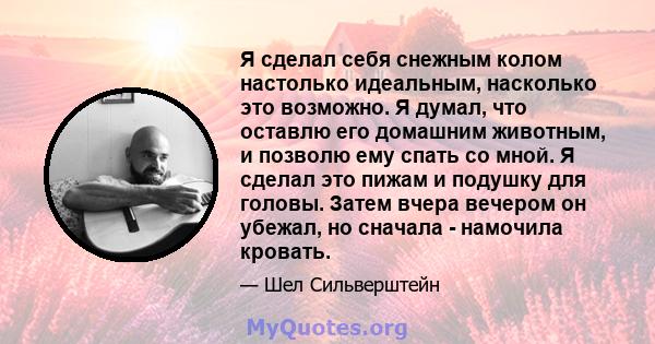 Я сделал себя снежным колом настолько идеальным, насколько это возможно. Я думал, что оставлю его домашним животным, и позволю ему спать со мной. Я сделал это пижам и подушку для головы. Затем вчера вечером он убежал,