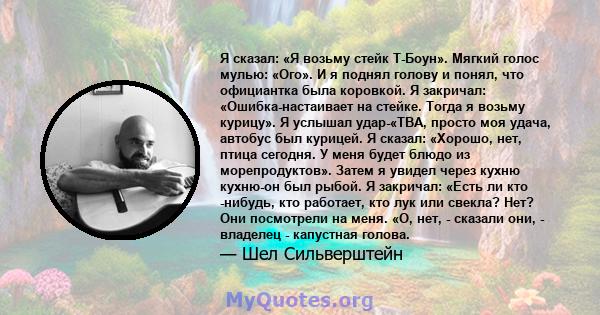 Я сказал: «Я возьму стейк Т-Боун». Мягкий голос мулью: «Ого». И я поднял голову и понял, что официантка была коровкой. Я закричал: «Ошибка-настаивает на стейке. Тогда я возьму курицу». Я услышал удар-«ТВА, просто моя