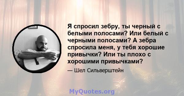 Я спросил зебру, ты черный с белыми полосами? Или белый с черными полосами? А зебра спросила меня, у тебя хорошие привычки? Или ты плохо с хорошими привычками?