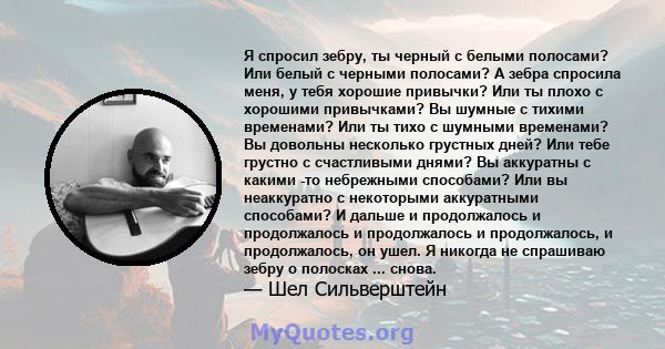 Я спросил зебру, ты черный с белыми полосами? Или белый с черными полосами? А зебра спросила меня, у тебя хорошие привычки? Или ты плохо с хорошими привычками? Вы шумные с тихими временами? Или ты тихо с шумными