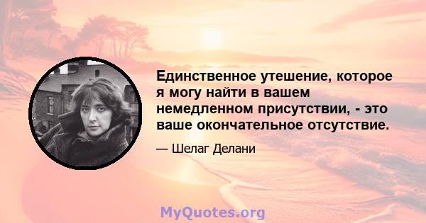 Единственное утешение, которое я могу найти в вашем немедленном присутствии, - это ваше окончательное отсутствие.