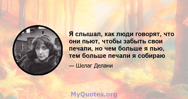 Я слышал, как люди говорят, что они пьют, чтобы забыть свои печали, но чем больше я пью, тем больше печали я собираю