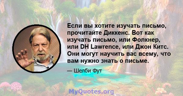 Если вы хотите изучать письмо, прочитайте Диккенс. Вот как изучать письмо, или Фолкнер, или DH Lawrence, или Джон Китс. Они могут научить вас всему, что вам нужно знать о письме.