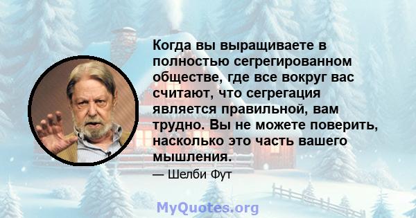 Когда вы выращиваете в полностью сегрегированном обществе, где все вокруг вас считают, что сегрегация является правильной, вам трудно. Вы не можете поверить, насколько это часть вашего мышления.