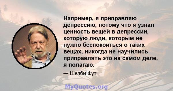 Например, я приправляю депрессию, потому что я узнал ценность вещей в депрессии, которую люди, которым не нужно беспокоиться о таких вещах, никогда не научились приправлять это на самом деле, я полагаю.