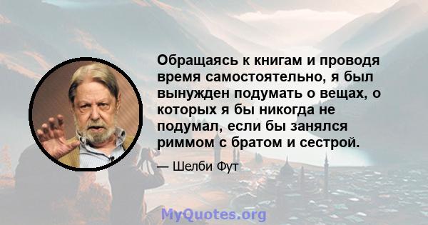 Обращаясь к книгам и проводя время самостоятельно, я был вынужден подумать о вещах, о которых я бы никогда не подумал, если бы занялся риммом с братом и сестрой.