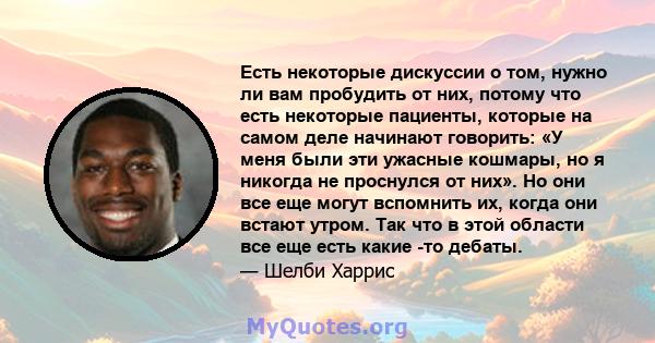 Есть некоторые дискуссии о том, нужно ли вам пробудить от них, потому что есть некоторые пациенты, которые на самом деле начинают говорить: «У меня были эти ужасные кошмары, но я никогда не проснулся от них». Но они все 