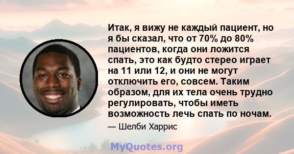 Итак, я вижу не каждый пациент, но я бы сказал, что от 70% до 80% пациентов, когда они ложится спать, это как будто стерео играет на 11 или 12, и они не могут отключить его, совсем. Таким образом, для их тела очень