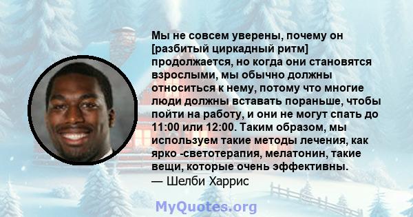 Мы не совсем уверены, почему он [разбитый циркадный ритм] продолжается, но когда они становятся взрослыми, мы обычно должны относиться к нему, потому что многие люди должны вставать пораньше, чтобы пойти на работу, и