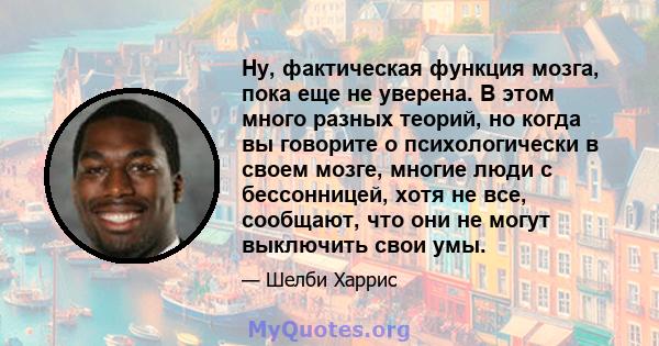 Ну, фактическая функция мозга, пока еще не уверена. В этом много разных теорий, но когда вы говорите о психологически в своем мозге, многие люди с бессонницей, хотя не все, сообщают, что они не могут выключить свои умы.