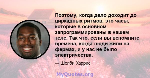 Поэтому, когда дело доходит до циркадных ритмов, это часы, которые в основном запрограммированы в нашем теле. Так что, если вы вспомните времена, когда люди жили на фермах, и у нас не было электричества.