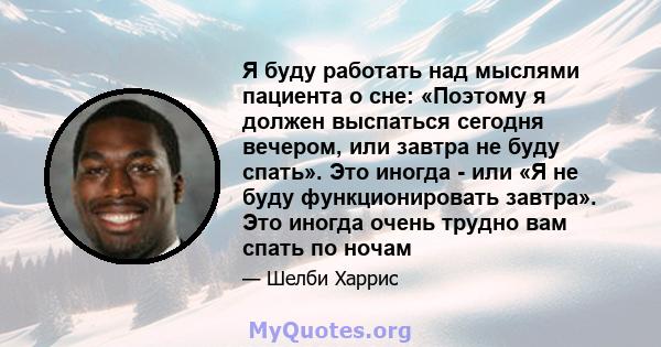 Я буду работать над мыслями пациента о сне: «Поэтому я должен выспаться сегодня вечером, или завтра не буду спать». Это иногда - или «Я не буду функционировать завтра». Это иногда очень трудно вам спать по ночам