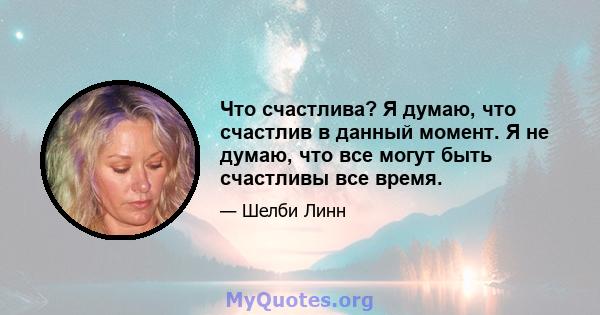 Что счастлива? Я думаю, что счастлив в данный момент. Я не думаю, что все могут быть счастливы все время.