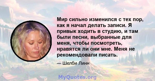 Мир сильно изменился с тех пор, как я начал делать записи. Я привык ходить в студию, и там были песни, выбранные для меня, чтобы посмотреть, нравятся ли они мне. Меня не рекомендовали писать.