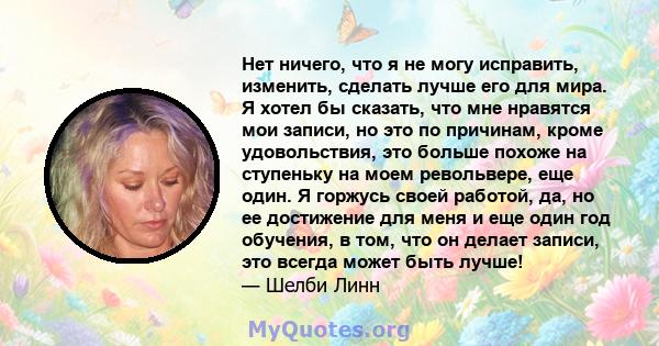 Нет ничего, что я не могу исправить, изменить, сделать лучше его для мира. Я хотел бы сказать, что мне нравятся мои записи, но это по причинам, кроме удовольствия, это больше похоже на ступеньку на моем револьвере, еще