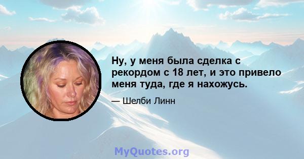 Ну, у меня была сделка с рекордом с 18 лет, и это привело меня туда, где я нахожусь.