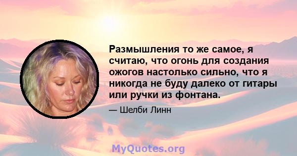 Размышления то же самое, я считаю, что огонь для создания ожогов настолько сильно, что я никогда не буду далеко от гитары или ручки из фонтана.