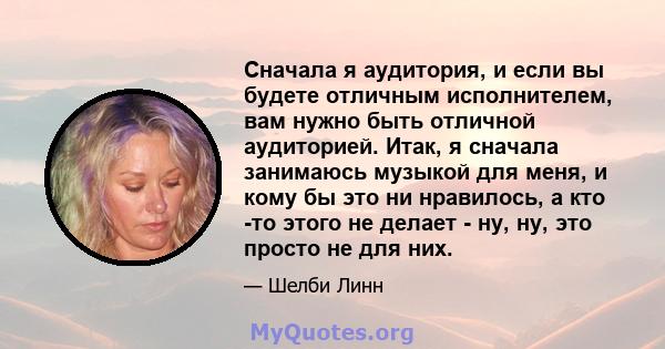 Сначала я аудитория, и если вы будете отличным исполнителем, вам нужно быть отличной аудиторией. Итак, я сначала занимаюсь музыкой для меня, и кому бы это ни нравилось, а кто -то этого не делает - ну, ну, это просто не