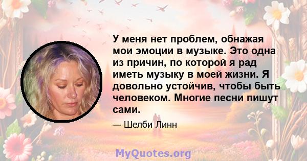 У меня нет проблем, обнажая мои эмоции в музыке. Это одна из причин, по которой я рад иметь музыку в моей жизни. Я довольно устойчив, чтобы быть человеком. Многие песни пишут сами.