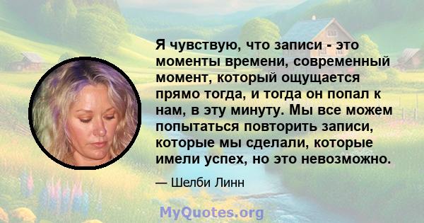 Я чувствую, что записи - это моменты времени, современный момент, который ощущается прямо тогда, и тогда он попал к нам, в эту минуту. Мы все можем попытаться повторить записи, которые мы сделали, которые имели успех,