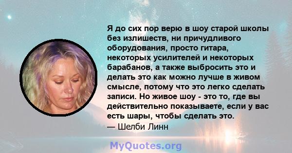 Я до сих пор верю в шоу старой школы без излишеств, ни причудливого оборудования, просто гитара, некоторых усилителей и некоторых барабанов, а также выбросить это и делать это как можно лучше в живом смысле, потому что