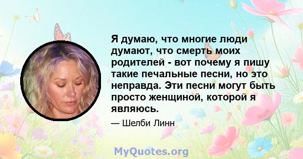 Я думаю, что многие люди думают, что смерть моих родителей - вот почему я пишу такие печальные песни, но это неправда. Эти песни могут быть просто женщиной, которой я являюсь.