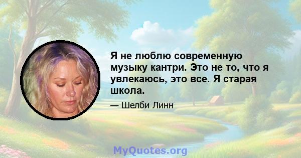 Я не люблю современную музыку кантри. Это не то, что я увлекаюсь, это все. Я старая школа.