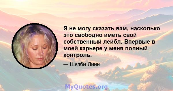 Я не могу сказать вам, насколько это свободно иметь свой собственный лейбл. Впервые в моей карьере у меня полный контроль.