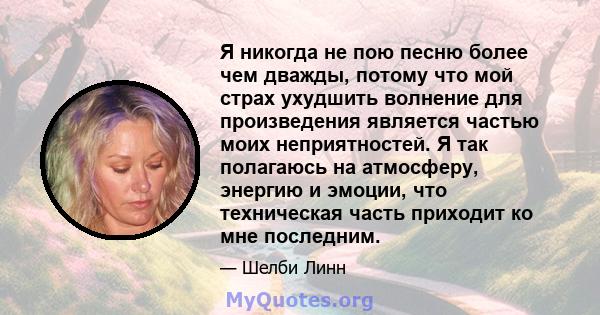 Я никогда не пою песню более чем дважды, потому что мой страх ухудшить волнение для произведения является частью моих неприятностей. Я так полагаюсь на атмосферу, энергию и эмоции, что техническая часть приходит ко мне