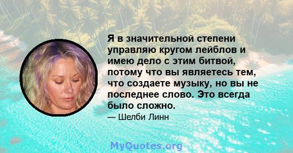 Я в значительной степени управляю кругом лейблов и имею дело с этим битвой, потому что вы являетесь тем, что создаете музыку, но вы не последнее слово. Это всегда было сложно.