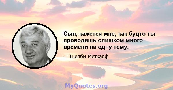 Сын, кажется мне, как будто ты проводишь слишком много времени на одну тему.