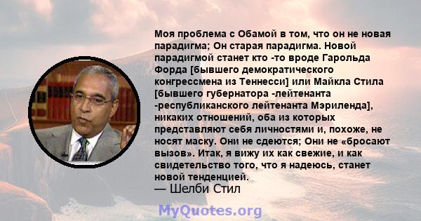 Моя проблема с Обамой в том, что он не новая парадигма; Он старая парадигма. Новой парадигмой станет кто -то вроде Гарольда Форда [бывшего демократического конгрессмена из Теннесси] или Майкла Стила [бывшего губернатора 