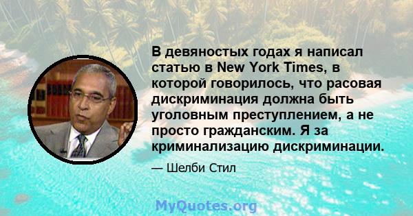 В девяностых годах я написал статью в New York Times, в которой говорилось, что расовая дискриминация должна быть уголовным преступлением, а не просто гражданским. Я за криминализацию дискриминации.