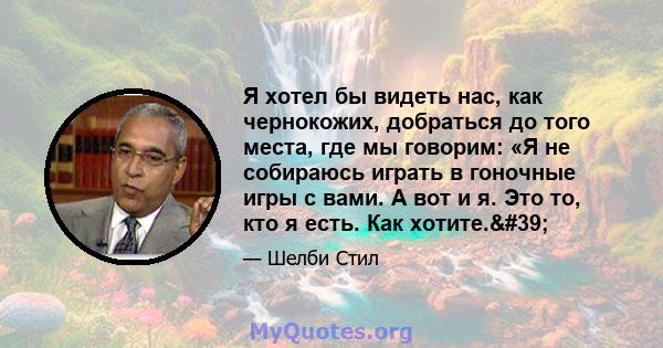 Я хотел бы видеть нас, как чернокожих, добраться до того места, где мы говорим: «Я не собираюсь играть в гоночные игры с вами. А вот и я. Это то, кто я есть. Как хотите.'