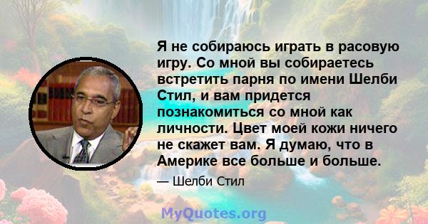 Я не собираюсь играть в расовую игру. Со мной вы собираетесь встретить парня по имени Шелби Стил, и вам придется познакомиться со мной как личности. Цвет моей кожи ничего не скажет вам. Я думаю, что в Америке все больше 