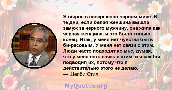 Я вырос в совершенно черном мире. В те дни, если белая женщина вышла замуж за черного мужчину, она жила как черная женщина, и это было только конец. Итак, у меня нет чувства быть би-расовым. У меня нет связи с этим.