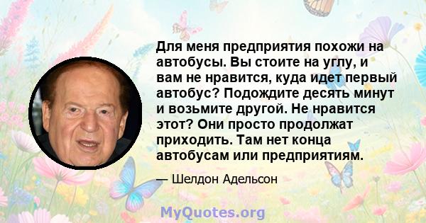 Для меня предприятия похожи на автобусы. Вы стоите на углу, и вам не нравится, куда идет первый автобус? Подождите десять минут и возьмите другой. Не нравится этот? Они просто продолжат приходить. Там нет конца